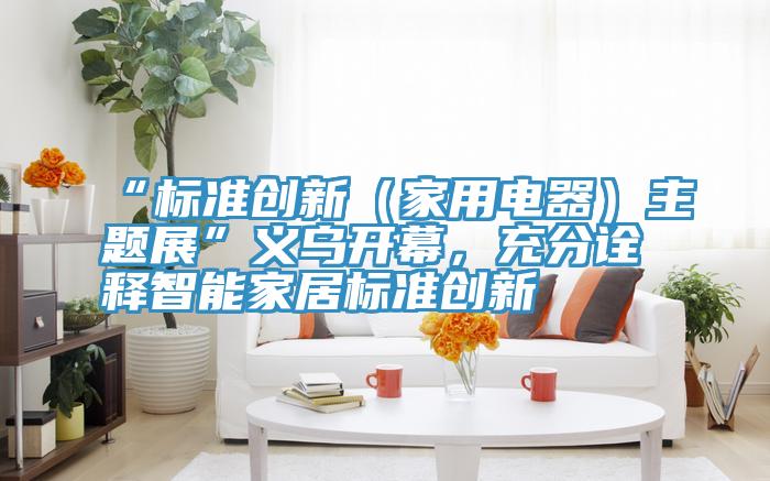 “標準創新（家用電器）主題展”義烏開幕，充分詮釋智能家居標準創新
