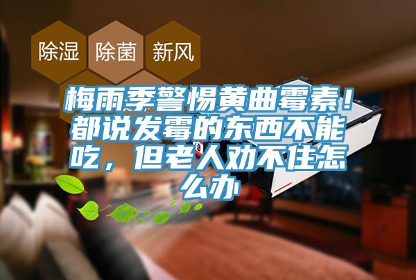 梅雨季警惕黃曲黴素！都說發黴的東西不能吃，但老人勸不住怎麽辦