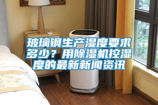 玻璃鋼生產濕度要求多少？用深夜福利视频网站控濕度的最新新聞資訊